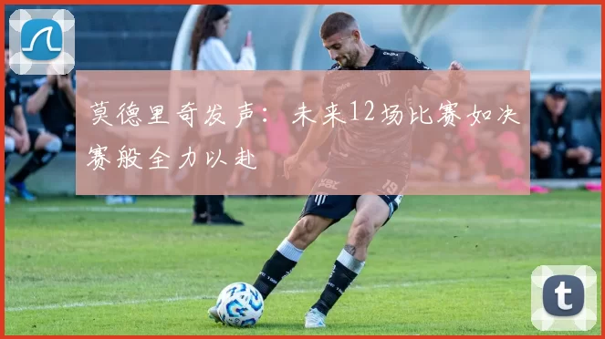莫德里奇发声：未来12场比赛如决赛般全力以赴