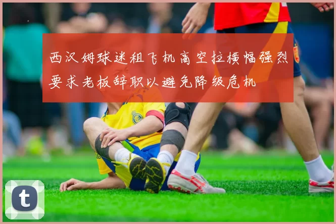 西汉姆球迷租飞机高空拉横幅强烈要求老板辞职以避免降级危机