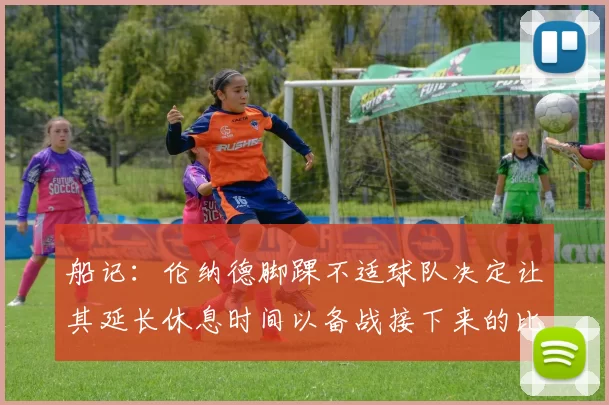 船记：伦纳德脚踝不适球队决定让其延长休息时间以备战接下来的比赛