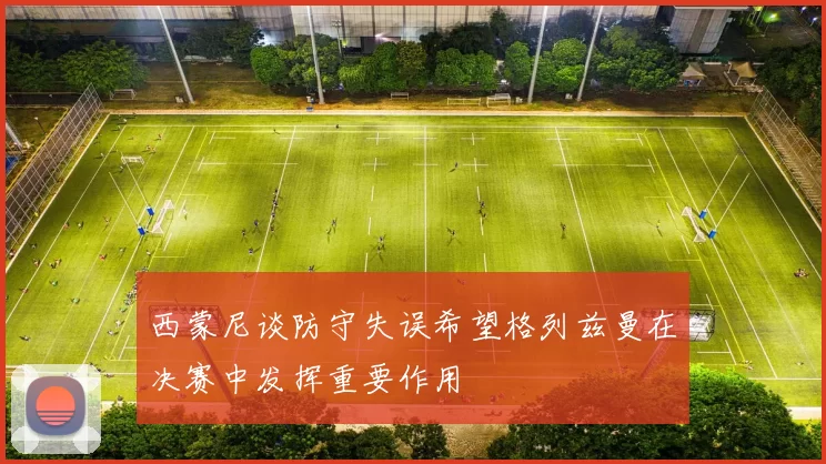 西蒙尼谈防守失误希望格列兹曼在决赛中发挥重要作用