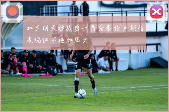 加兰明天迎战勇士首秀泰伦卢期待表现但不施加压力