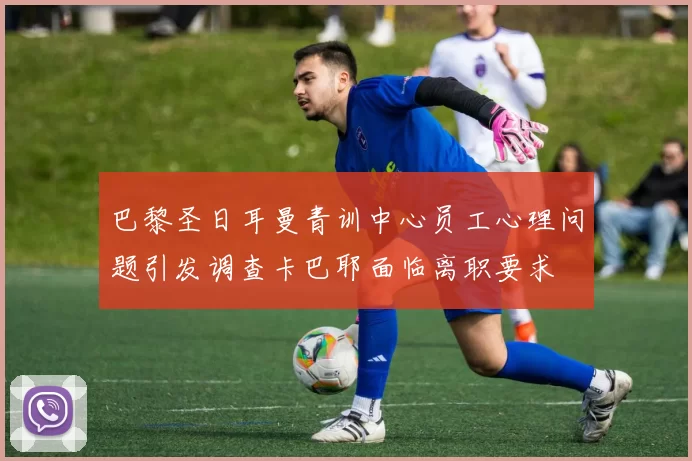 巴黎圣日耳曼青训中心员工心理问题引发调查卡巴耶面临离职要求