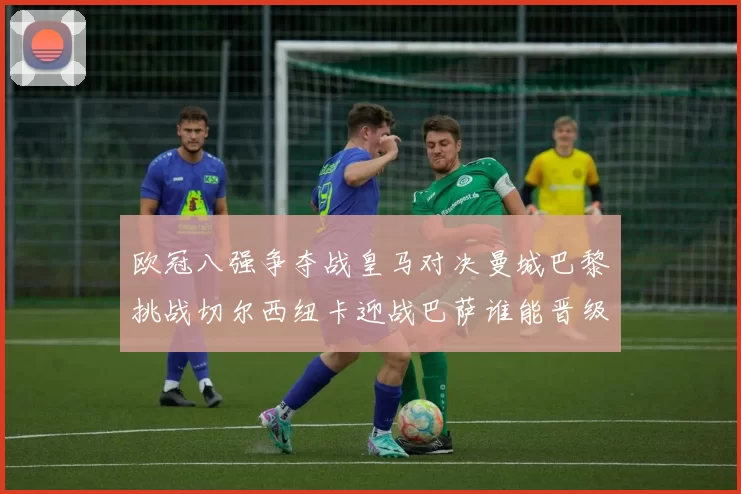 欧冠八强争夺战皇马对决曼城巴黎挑战切尔西纽卡迎战巴萨谁能晋级