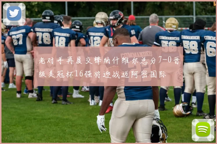 老对手再度交锋纳什维尔总分7-0晋级美冠杯16强将迎战迈阿密国际