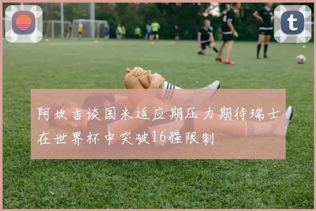 阿坎吉谈国米适应期压力期待瑞士在世界杯中突破16强限制