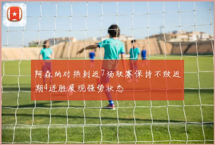 阿森纳对热刺近7场联赛保持不败近期4连胜展现强势状态