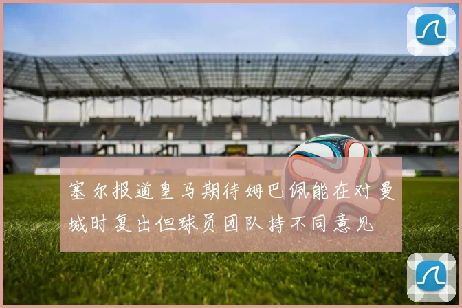 塞尔报道皇马期待姆巴佩能在对曼城时复出但球员团队持不同意见