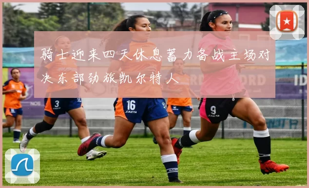 骑士迎来四天休息蓄力备战主场对决东部劲旅凯尔特人