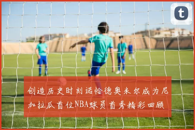 创造历史时刻诺恰德奥米尔成为尼加拉瓜首位NBA球员首秀精彩回顾