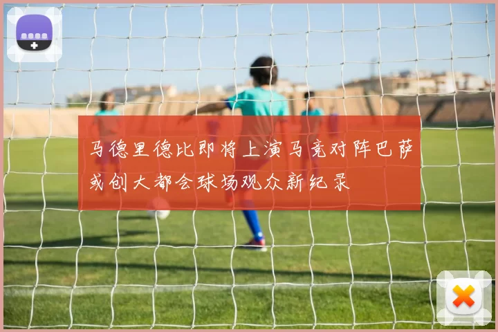 马德里德比即将上演马竞对阵巴萨或创大都会球场观众新纪录