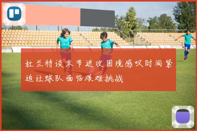 杜兰特谈末节进攻困境感叹时间紧迫让球队面临艰难挑战