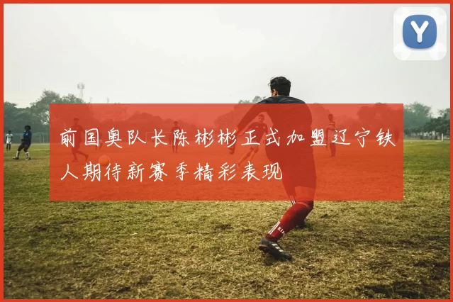 前国奥队长陈彬彬正式加盟辽宁铁人期待新赛季精彩表现