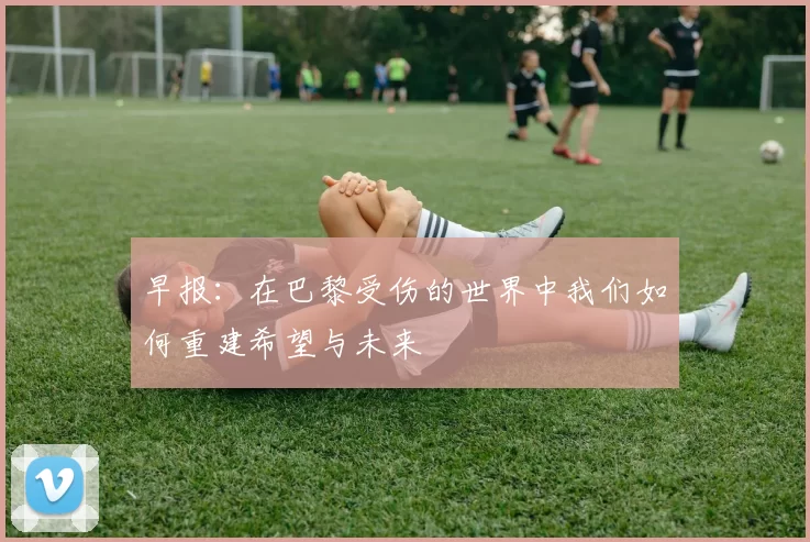 早报：在巴黎受伤的世界中我们如何重建希望与未来