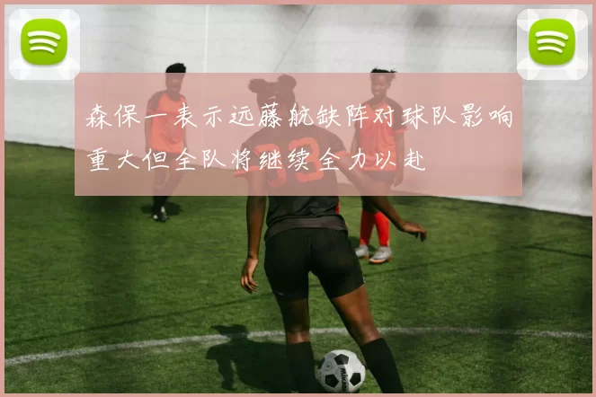 森保一表示远藤航缺阵对球队影响重大但全队将继续全力以赴