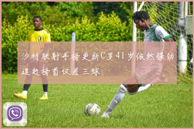 沙特联射手榜更新C罗41岁依然强劲追赶榜首仅差三球