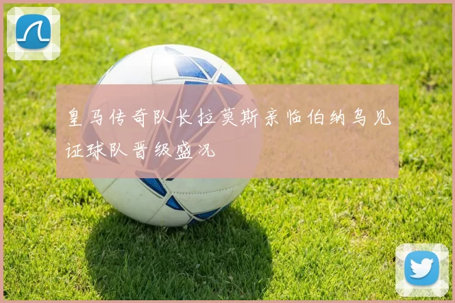 皇马传奇队长拉莫斯亲临伯纳乌见证球队晋级盛况