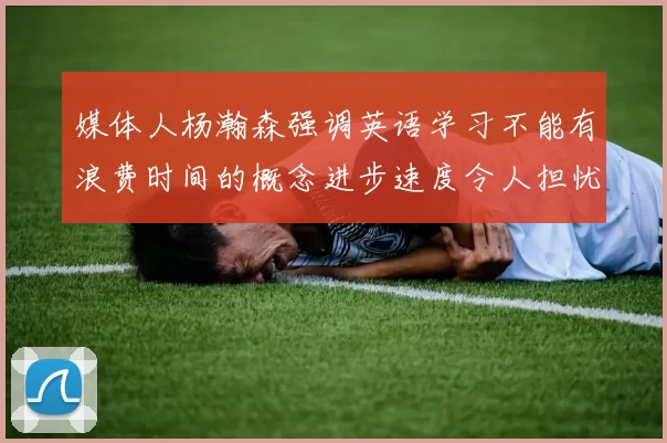 媒体人杨瀚森强调英语学习不能有浪费时间的概念进步速度令人担忧